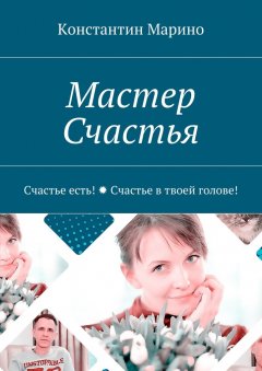 Константин Марино - Мастер Счастья. Счастье есть! Счастье в твоей голове!