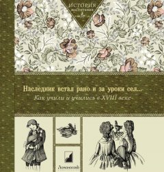 Коллектив авторов - Наследник встал рано и за уроки сел… Как учили и учились в XVIII в