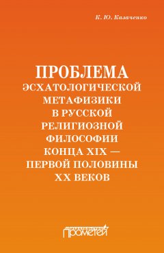 Константин Казаченко - Проблема эсхатологической метафизики в русской религиозной философии конца XIX – первой половины XX веков