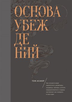 Том Асакер - Основа убеждений. Как лучшие в мире маркетологи, дизайнеры, продавцы, тренеры, учителя, предприниматели и лидеры заставляют нас поверить в свои идеи