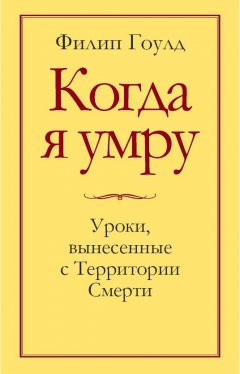 Филип Гоулд - Когда я умру. Уроки, вынесенные с Территории Смерти