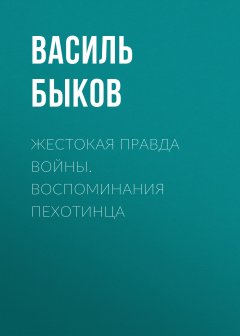 Василий Быков - Жестокая правда войны. Воспоминания пехотинца