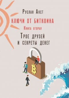 Руслан Акст - Ключи от Биткоина. Книга вторая. Трое друзей и секреты денег
