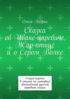 Ольга Aндрис - Сказка об Иване-царевиче, Жар-птице и о Сером Волке. Сказка-шутка в стихах по мотивам одноимённой русской народной сказки
