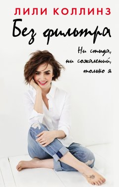 Лили Коллинз - Без фильтра. Ни стыда, ни сожалений, только я