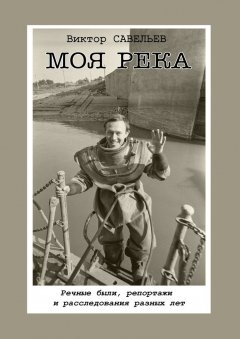 Виктор Савельев - Моя река. Речные были, репортажи и расследования разных лет
