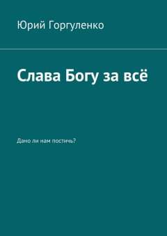 Юрий Горгуленко - Слава Богу за всё. Дано ли нам постичь?