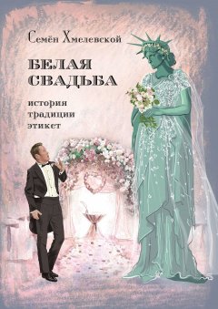 Семён Хмелевской - Белая свадьба: история, традиции, этикет. Анализ свадебного обряда в контексте истории, социологии семьи и консьюмеризма
