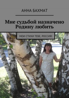 Анна Бахмат - Мне судьбой назначено Родину любить. Мои стихи тебе, Россия!