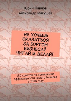 Юрий Павлов - Не хочешь оказаться за бортом бизнеса? Читай и делай! 150 советов по повышению эффективности малого бизнеса в 2018 году