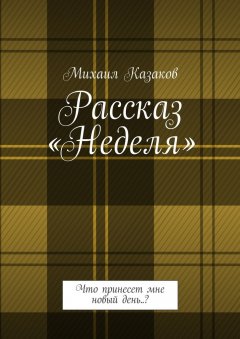 Михаил Казаков - Рассказ «Неделя». Что принесет мне новый день..?