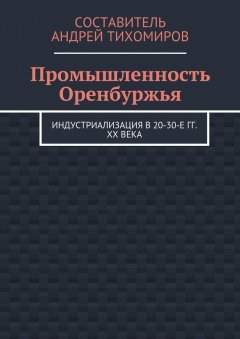 Андрей Тихомиров - Промышленность Оренбуржья. Индустриализация в 20-30-е гг. XX века