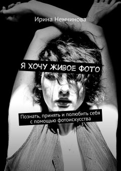Ирина Немчинова - Я хочу живое фото. Познать, принять и полюбить себя с помощью фотоискусства