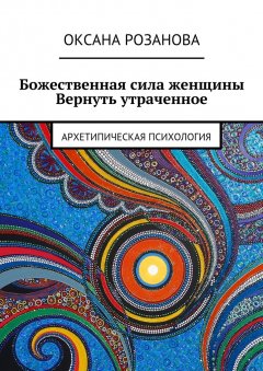 Оксана Розанова - Божественная сила женщины. Вернуть утраченное. Архетипическая психология
