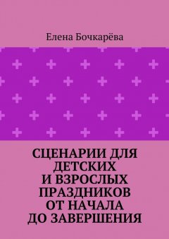 Елена Бочкарёва - Сценарии для детских и взрослых праздников ОТ НАЧАЛА ДО ЗАВЕРШЕНИЯ