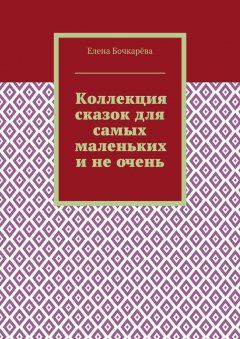 Елена Бочкарёва - Коллекция сказок для самых маленьких и не очень