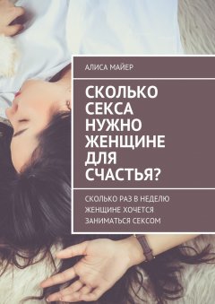 Алиса Майер - Сколько секса нужно женщине для счастья? Сколько раз в неделю женщине хочется заниматься сексом