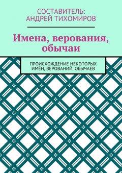 Андрей Тихомиров - Имена, верования, обычаи. Происхождение некоторых имён, верований, обычаев