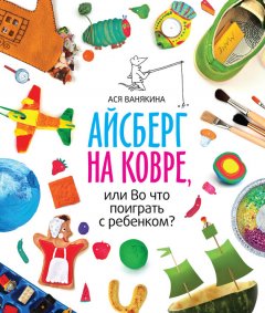 Ася Ванякина - Айсберг на ковре, или Во что поиграть с ребенком