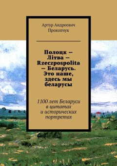 Артур Прокопчук - Полоцк – Лiтва – Rzeczpospolita – Беларусь. Это наше, здесь мы беларусы. 1100 лет Беларуси в цитатах и исторических портретах