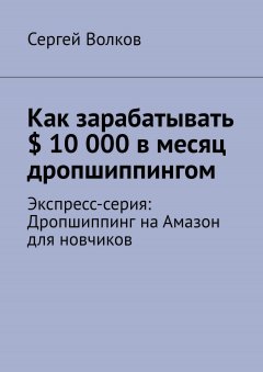 Сергей Волков - Как зарабатывать $ 10 000 в месяц дропшиппингом. Экспресс-серия: Дропшиппинг на Амазон для новчиков