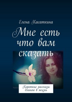 Елена Касаткина - Мне есть что вам сказать. Короткие рассказы длиною в жизнь