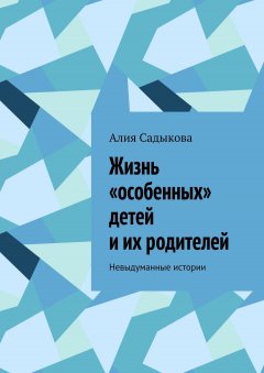 Алия Садыкова - Жизнь «особенных» детей и их родителей. Невыдуманные истории
