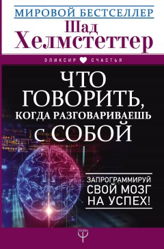 Шад Хелмстеттер - Что говорить, когда разговариваешь с собой. Запрограммируй свой мозг на успех!
