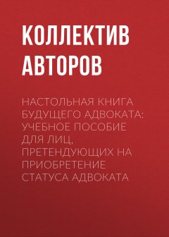 Коллектив авторов - Настольная книга будущего адвоката: учебное пособие для лиц, претендующих на приобретение статуса адвоката