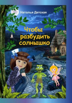 Наталья Детская - Чтобы разбудить солнышко. Необыкновенные приключения Нюты, её верных друзей и… бабушки Дарэлы