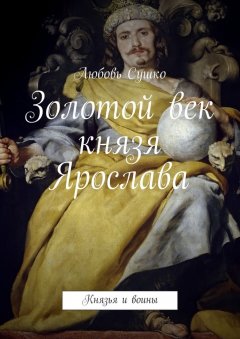 Любовь Сушко - Золотой век князя Ярослава. Князья и воины