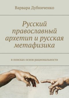 Варвара Дубниченко - Русский православный архетип и русская метафизика. В поисках основ рациональности