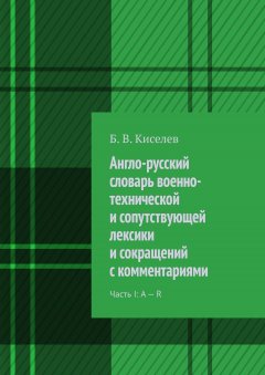 Б. Киселев - Англо-русский словарь военно-технической и сопутствующей лексики и сокращений с комментариями. Часть I: A – R