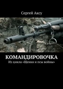 Сергей Аксу - Командировочка. Из цикла «Щенки и псы войны»