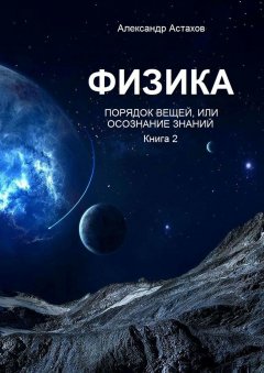 Александр Астахов - Физика. Порядок вещей, или Осознание знаний. Книга 2