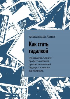 Александра Аэнга - Как стать гадалкой. Руководство. Станьте профессиональной предсказательницей будущего и начните зарабатывать.