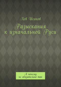 Лев Исаков - Разыскания к изначальной Руси. А почему не обязательно так