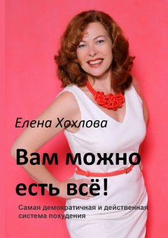 Елена Хохлова - Вам можно есть всё! Самая демократичная и действенная система похудения