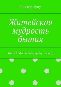 Виктор Зуду - Житейская мудрость бытия. Книга 1. Мудрость мудрому – к лицу