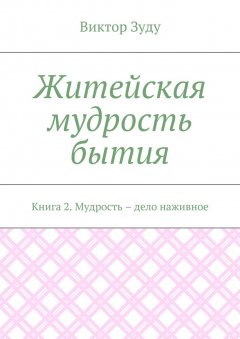 Виктор Зуду - Житейская мудрость бытия. Книга 2. Мудрость – дело наживное