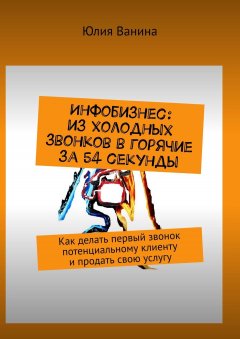 Юлия Ванина - Инфобизнес: из холодных звонков в горячие за 54 секунды. Как делать первый звонок потенциальному клиенту и продать свою услугу