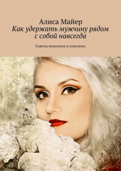 Алиса Майер - Как удержать мужчину рядом с собой навсегда. Советы психолога и сексолога