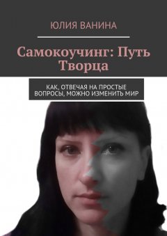 Юлия Ванина - Самокоучинг: Путь Творца. Как, отвечая на простые вопросы, можно изменить мир