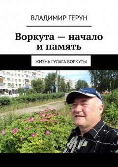 Владимир Герун - Воркута – начало и память. Жизнь ГУЛАГа Воркуты