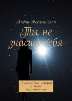 Алёна Вселеннская - Ты не знаешь себя. Мистические истории из жизни парапсихолога