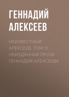 Геннадий Алексеев - Неизвестный Алексеев. Том 3: Неизданная проза Геннадия Алексеева