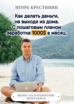Игорь Крестинин - Как делать деньги, не выходя из дома. С пошаговым планом заработка 1000$ в месяц. Бизнес на партнерских программах