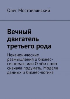 Олег Мостовлянский - Вечный двигатель третьего рода. Неканонические размышления о бизнес-системах, или О чём стоит сначала подумать. Модели данных и бизнес-логика