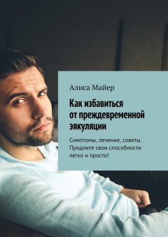 Алиса Майер - Как избавиться от преждевременной эякуляции. Симптомы, лечение, советы. Продлите свои способности легко и просто!