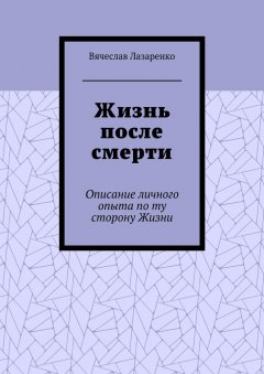 Вячеслав Лазаренко - Жизнь после смерти. Описание личного опыта по ту сторону Жизни